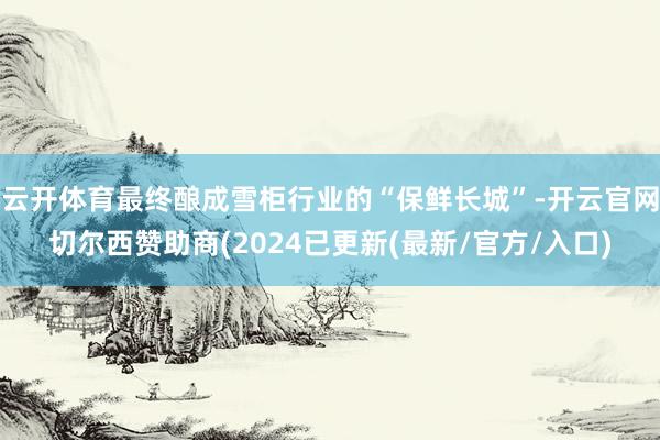 云开体育最终酿成雪柜行业的“保鲜长城”-开云官网切尔西赞助商(2024已更新(最新/官方/入口)