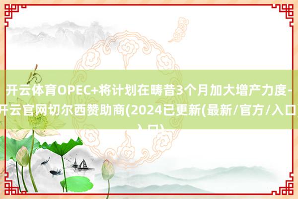 开云体育OPEC+将计划在畴昔3个月加大增产力度-开云官网切尔西赞助商(2024已更新(最新/官方/入口)