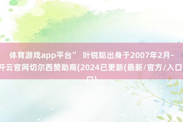 体育游戏app平台”  叶锐聪出身于2007年2月-开云官网切尔西赞助商(2024已更新(最新/官方/入口)