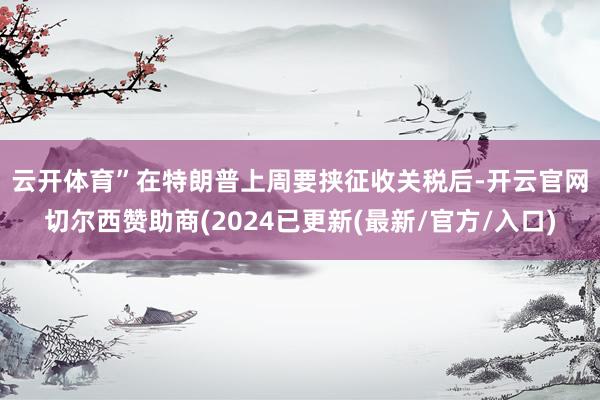 云开体育” 在特朗普上周要挟征收关税后-开云官网切尔西赞助商(2024已更新(最新/官方/入口)