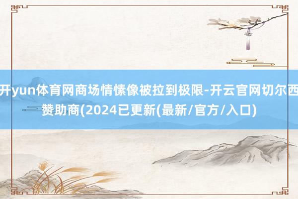 开yun体育网商场情愫像被拉到极限-开云官网切尔西赞助商(2024已更新(最新/官方/入口)