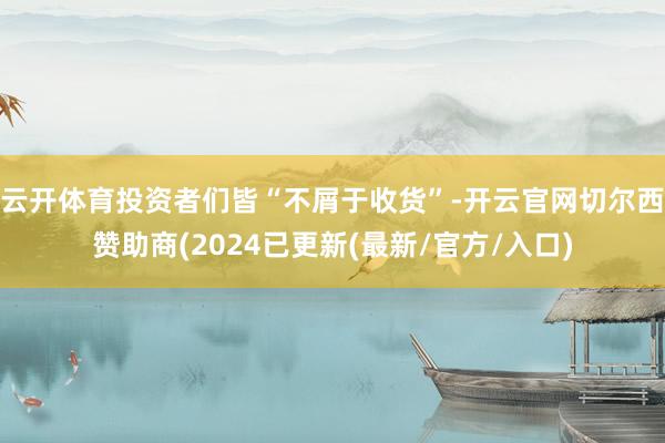 云开体育投资者们皆“不屑于收货”-开云官网切尔西赞助商(2024已更新(最新/官方/入口)