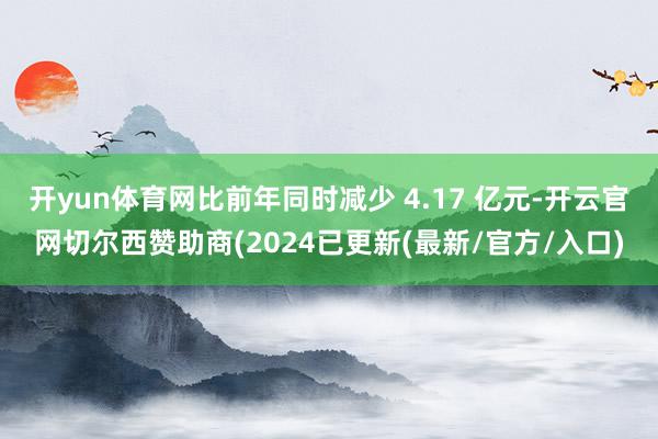 开yun体育网比前年同时减少 4.17 亿元-开云官网切尔西赞助商(2024已更新(最新/官方/入口)
