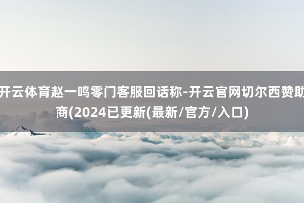 开云体育赵一鸣零门客服回话称-开云官网切尔西赞助商(2024已更新(最新/官方/入口)