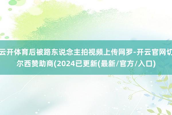 云开体育后被路东说念主拍视频上传网罗-开云官网切尔西赞助商(2024已更新(最新/官方/入口)