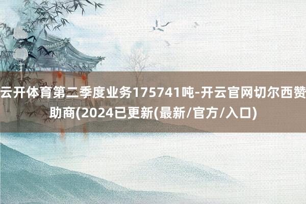 云开体育第二季度业务175741吨-开云官网切尔西赞助商(2024已更新(最新/官方/入口)