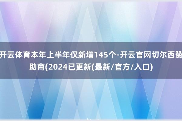 开云体育本年上半年仅新增145个-开云官网切尔西赞助商(2024已更新(最新/官方/入口)