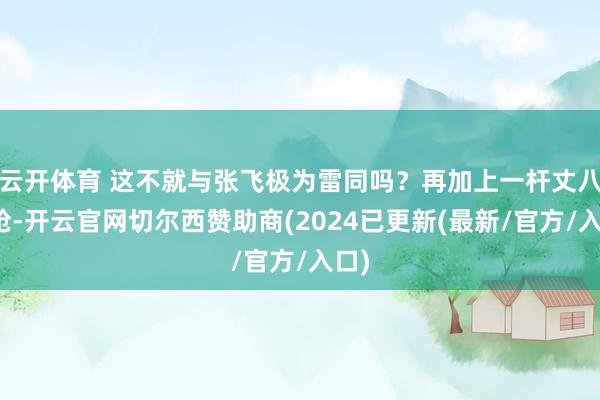 云开体育 这不就与张飞极为雷同吗？再加上一杆丈八长枪-开云官网切尔西赞助商(2024已更新(最新/官方/入口)