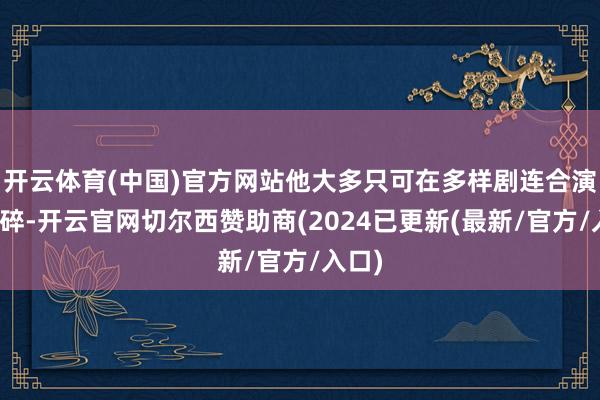 开云体育(中国)官方网站他大多只可在多样剧连合演出破碎-开云官网切尔西赞助商(2024已更新(最新/官方/入口)