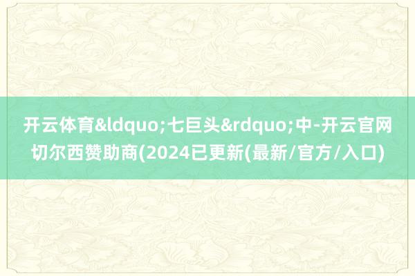 开云体育&ldquo;七巨头&rdquo;中-开云官网切尔西赞助商(2024已更新(最新/官方/入口)