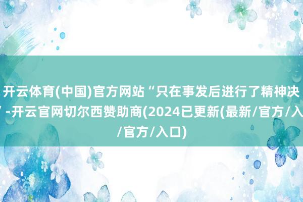 开云体育(中国)官方网站“只在事发后进行了精神决然”-开云官网切尔西赞助商(2024已更新(最新/官方/入口)