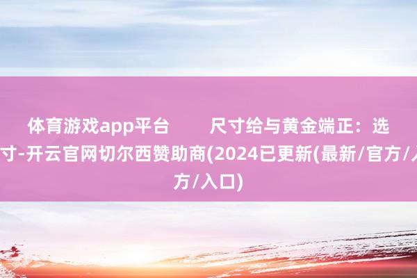 体育游戏app平台 尺寸给与黄金端正:选对尺寸-开云官网切尔西赞助商(2024已更新(最新/官方/入口)