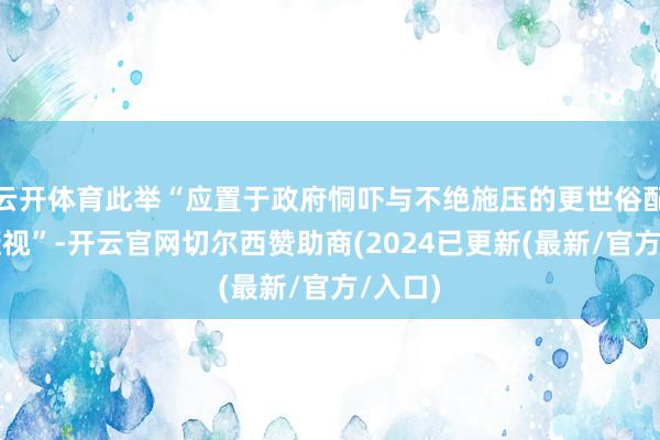 云开体育此举“应置于政府恫吓与不绝施压的更世俗配景中凝视”-开云官网切尔西赞助商(2024已更新(最新/官方/入口)
