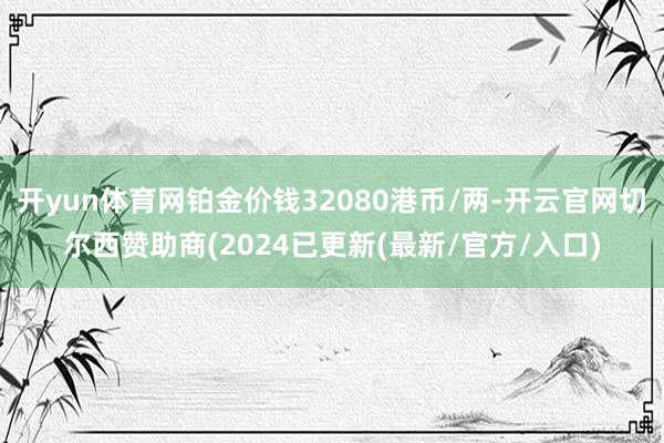 开yun体育网铂金价钱32080港币/两-开云官网切尔西赞助商(2024已更新(最新/官方/入口)