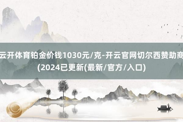 云开体育铂金价钱1030元/克-开云官网切尔西赞助商(2024已更新(最新/官方/入口)