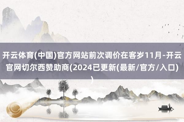 开云体育(中国)官方网站前次调价在客岁11月-开云官网切尔西赞助商(2024已更新(最新/官方/入口)