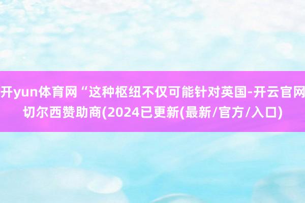 开yun体育网“这种枢纽不仅可能针对英国-开云官网切尔西赞助商(2024已更新(最新/官方/入口)
